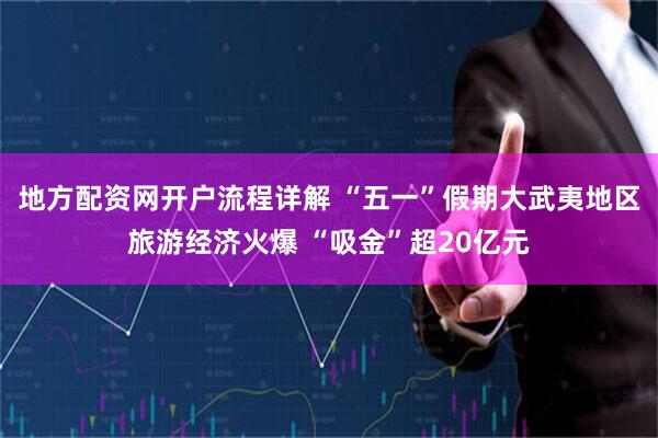 地方配资网开户流程详解 “五一”假期大武夷地区旅游经济火爆 “吸金”超20亿元