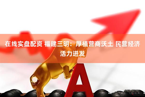 在线实盘配资 福建三明：厚植营商沃土 民营经济活力迸发
