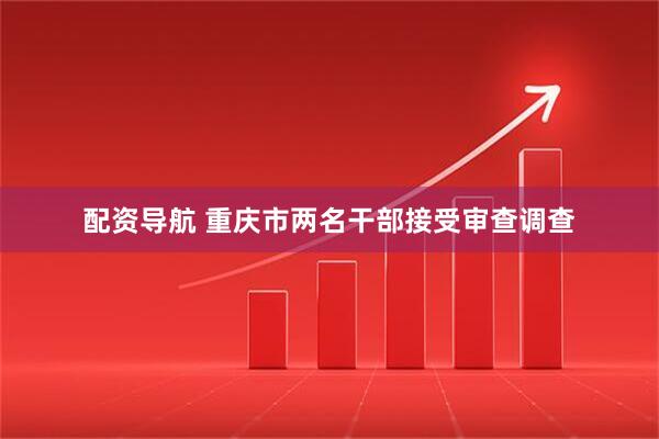 配资导航 重庆市两名干部接受审查调查