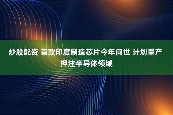 炒股配资 首款印度制造芯片今年问世 计划量产 押注半导体领域