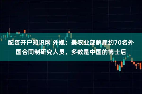 配资开户知识网 外媒：美农业部解雇约70名外国合同制研究人员，多数是中国的博士后