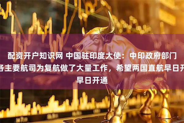 配资开户知识网 中国驻印度大使：中印政府部门、各主要航司为复航做了大量工作，希望两国直航早日开通