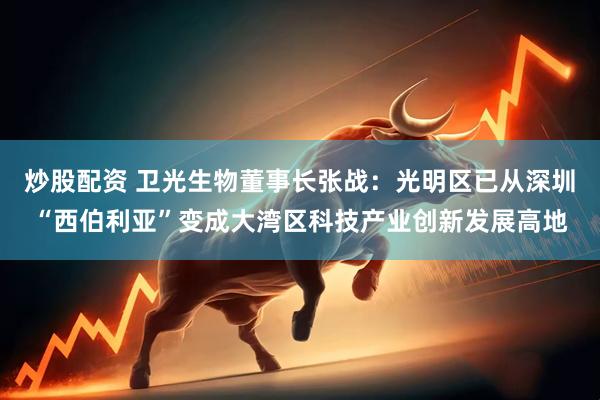 炒股配资 卫光生物董事长张战：光明区已从深圳“西伯利亚”变成大湾区科技产业创新发展高地