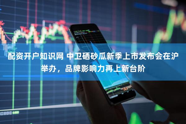 配资开户知识网 中卫硒砂瓜新季上市发布会在沪举办，品牌影响力再上新台阶