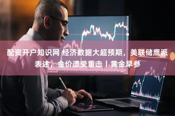 配资开户知识网 经济数据大超预期，美联储鹰派表述，金价遭受重击丨黄金早参