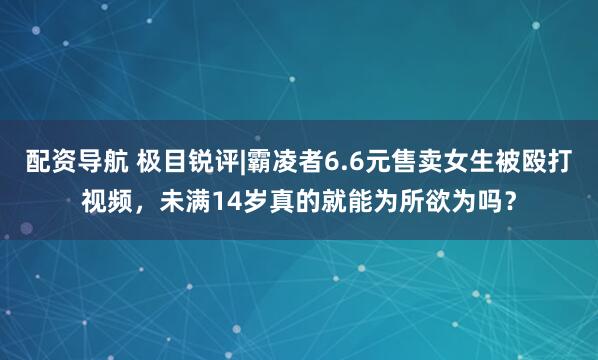 配资导航 极目锐评|霸凌者6.6元售卖女生被殴打视频，未满14岁真的就能为所欲为吗？