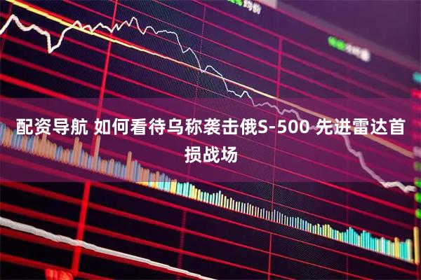 配资导航 如何看待乌称袭击俄S-500 先进雷达首损战场
