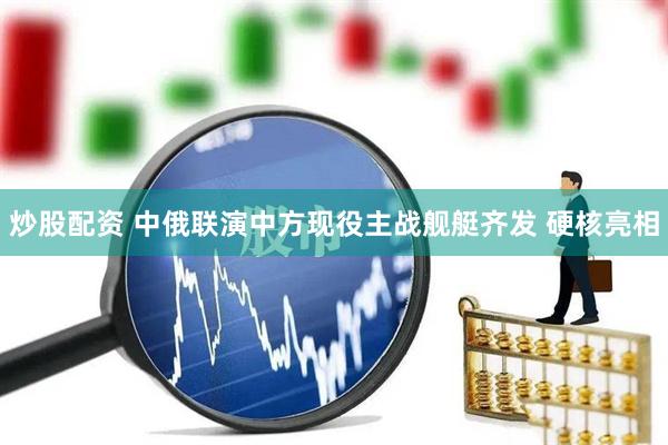 炒股配资 中俄联演中方现役主战舰艇齐发 硬核亮相