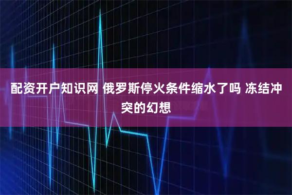 配资开户知识网 俄罗斯停火条件缩水了吗 冻结冲突的幻想