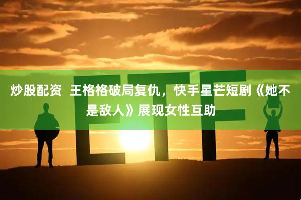 炒股配资  王格格破局复仇，快手星芒短剧《她不是敌人》展现女性互助