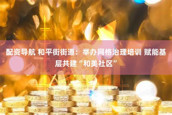 配资导航 和平街街道：举办网格治理培训 赋能基层共建“和美社区”