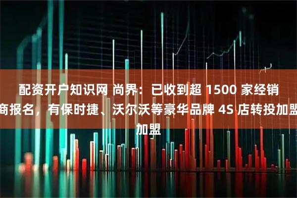 配资开户知识网 尚界：已收到超 1500 家经销商报名，有保时捷、沃尔沃等豪华品牌 4S 店转投加盟