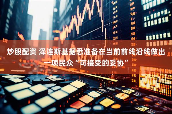炒股配资 泽连斯基据悉准备在当前前线沿线做出一项民众“可接受的妥协”