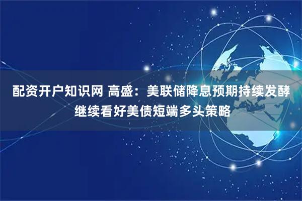 配资开户知识网 高盛：美联储降息预期持续发酵 继续看好美债短端多头策略
