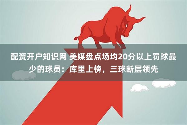 配资开户知识网 美媒盘点场均20分以上罚球最少的球员：库里上榜，三球断层领先