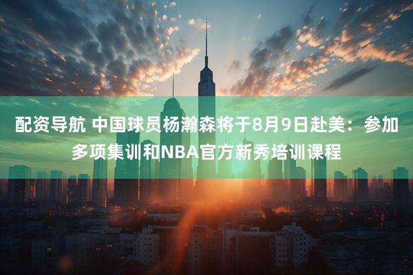 配资导航 中国球员杨瀚森将于8月9日赴美：参加多项集训和NBA官方新秀培训课程