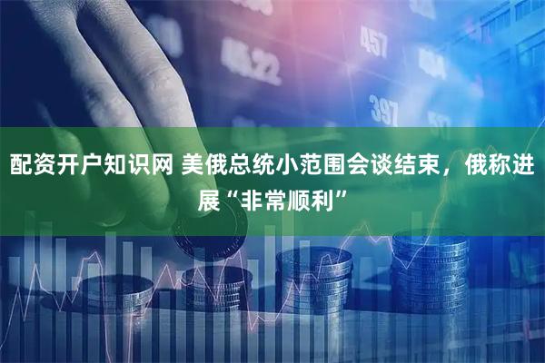 配资开户知识网 美俄总统小范围会谈结束，俄称进展“非常顺利”
