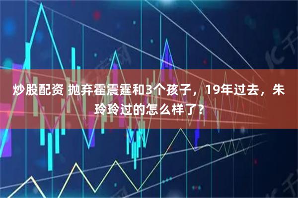 炒股配资 抛弃霍震霆和3个孩子，19年过去，朱玲玲过的怎么样了？