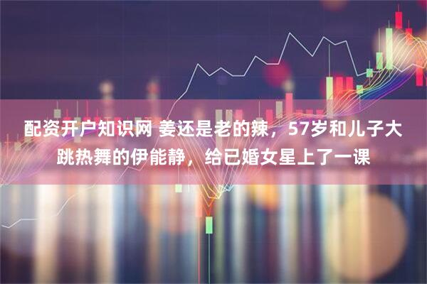 配资开户知识网 姜还是老的辣，57岁和儿子大跳热舞的伊能静，给已婚女星上了一课