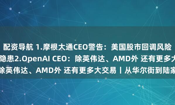 配资导航 1.摩根大通CEO警告：美国股市回调风险上升 AI投资热潮或藏隐患2.OpenAI CEO：除英伟达、AMD外 还有更多大交易丨从华尔街到陆家嘴