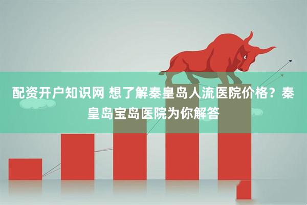 配资开户知识网 想了解秦皇岛人流医院价格？秦皇岛宝岛医院为你解答