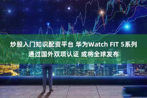 炒股入门知识配资平台 华为Watch FIT 5系列通过国外双项认证 或将全球发布