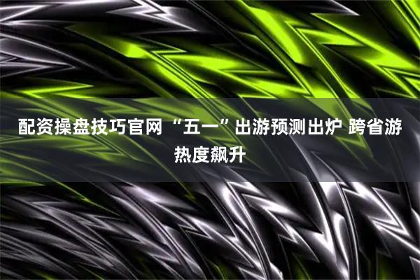 配资操盘技巧官网 “五一”出游预测出炉 跨省游热度飙升