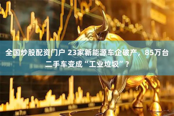 全国炒股配资门户 23家新能源车企破产,85万台二手车变成“工业垃圾”?