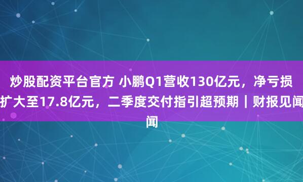 炒股配资平台官方 小鹏Q1营收130亿元，净亏损扩大至17.8亿元，二季度交付指引超预期｜财报见闻