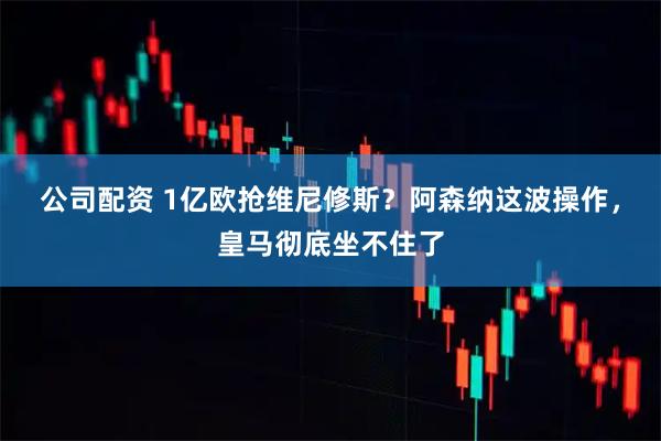 公司配资 1亿欧抢维尼修斯？阿森纳这波操作，皇马彻底坐不住了