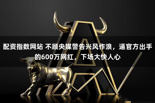 配资指数网站 不顾央媒警告兴风作浪，逼官方出手的600万网红，下场大快人心
