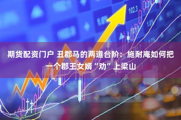 期货配资门户 丑郡马的两道台阶：施耐庵如何把一个郡王女婿“劝”上梁山
