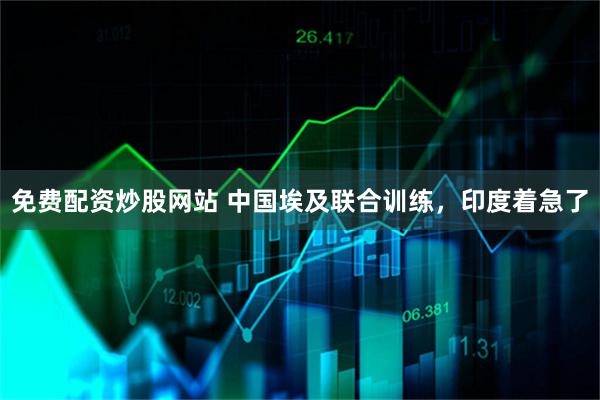 免费配资炒股网站 中国埃及联合训练，印度着急了
