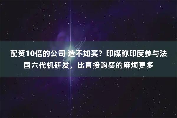 配资10倍的公司 造不如买？印媒称印度参与法国六代机研发，比直接购买的麻烦更多