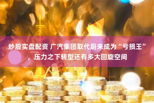 炒股实盘配资 广汽集团取代蔚来成为“亏损王”，压力之下转型还有多大回旋空间