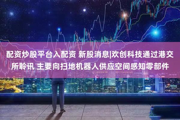 配资炒股平台入配资 新股消息|欢创科技通过港交所聆讯 主要向扫地机器人供应空间感知零部件