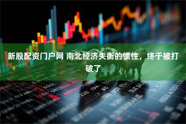 新股配资门户网 南北经济失衡的惯性，终于被打破了